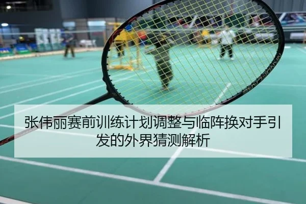 张伟丽赛前训练计划调整与临阵换对手引发的外界猜测解析