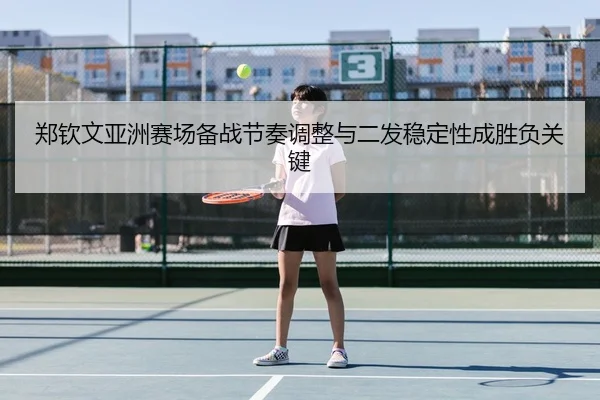 郑钦文亚洲赛场备战节奏调整与二发稳定性成胜负关键